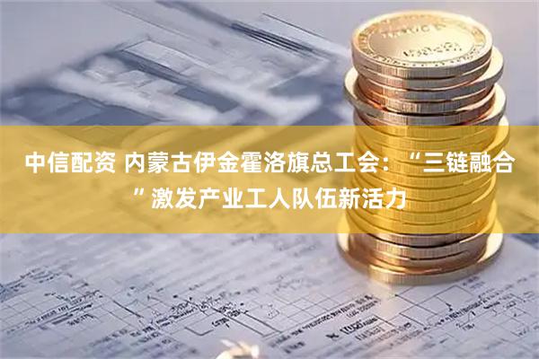 中信配资 内蒙古伊金霍洛旗总工会：“三链融合”激发产业工人队伍新活力