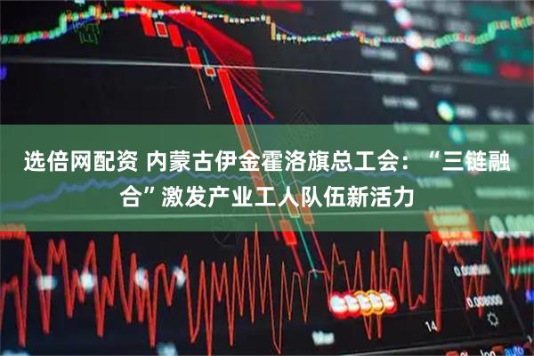 选倍网配资 内蒙古伊金霍洛旗总工会：“三链融合”激发产业工人队伍新活力