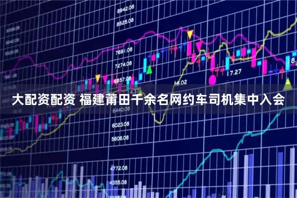 大配资配资 福建莆田千余名网约车司机集中入会