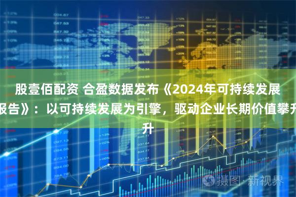 股壹佰配资 合盈数据发布《2024年可持续发展报告》：以可持续发展为引擎，驱动企业长期价值攀升