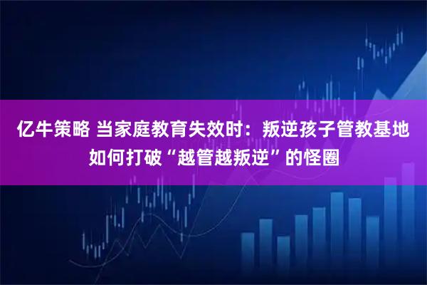 亿牛策略 当家庭教育失效时:叛逆孩子管教基地如何打破“越管越叛逆”的怪圈