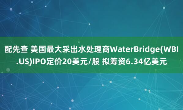 配先查 美国最大采出水处理商WaterBridge(WBI.US)IPO定价20美元/股 拟筹资6.34亿美元