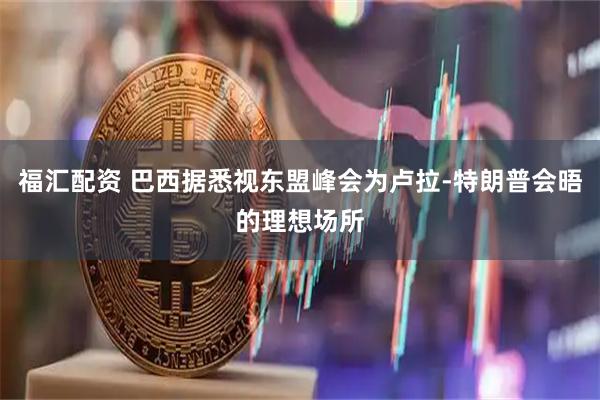 福汇配资 巴西据悉视东盟峰会为卢拉-特朗普会晤的理想场所