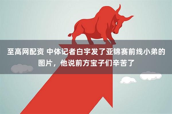 至高网配资 中体记者白宇发了亚锦赛前线小弟的图片,他说前方宝子们辛苦了