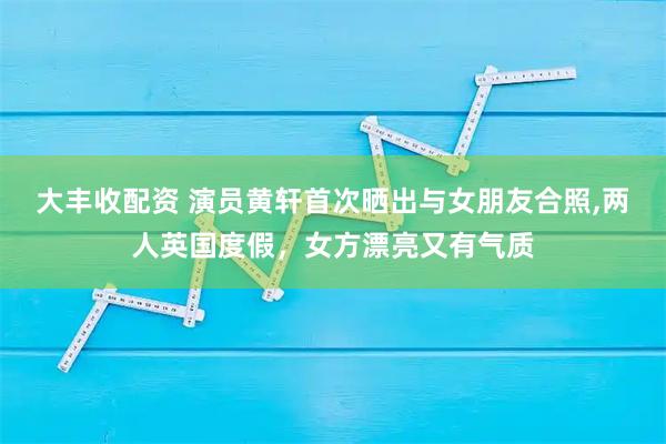 大丰收配资 演员黄轩首次晒出与女朋友合照,两人英国度假，女方漂亮又有气质