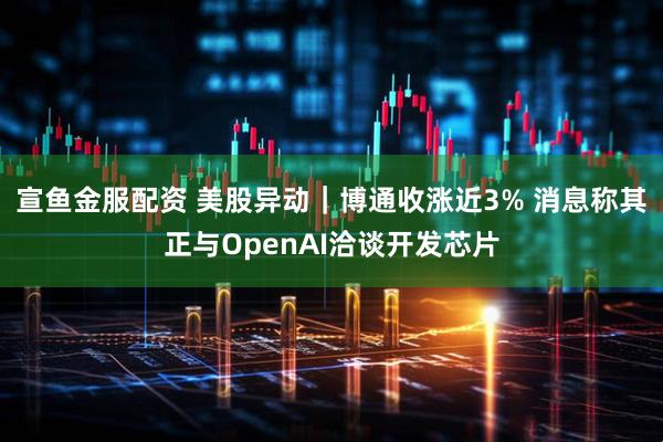 宣鱼金服配资 美股异动｜博通收涨近3% 消息称其正与OpenAI洽谈开发芯片