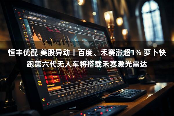 恒丰优配 美股异动｜百度、禾赛涨超1% 萝卜快跑第六代无人车将搭载禾赛激光雷达