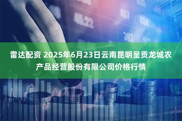 雷达配资 2025年6月23日云南昆明呈贡龙城农产品经营股份有限公司价格行情
