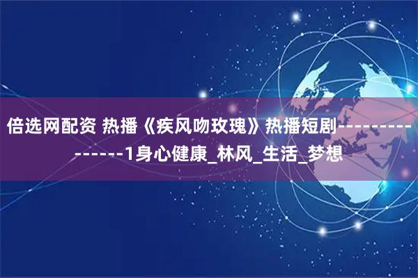 倍选网配资 热播《疾风吻玫瑰》热播短剧---------------1身心健康_林风_生活_梦想