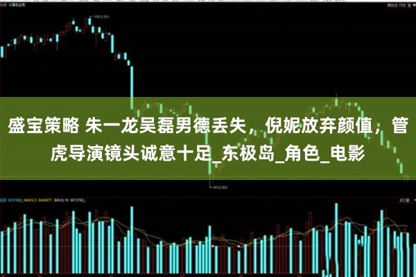 盛宝策略 朱一龙吴磊男德丢失，倪妮放弃颜值，管虎导演镜头诚意十足_东极岛_角色_电影