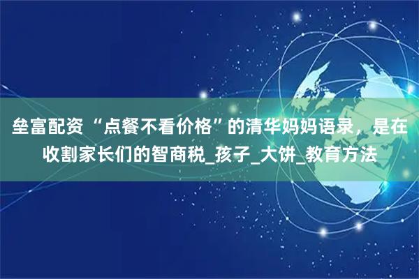 垒富配资 “点餐不看价格”的清华妈妈语录，是在收割家长们的智商税_孩子_大饼_教育方法