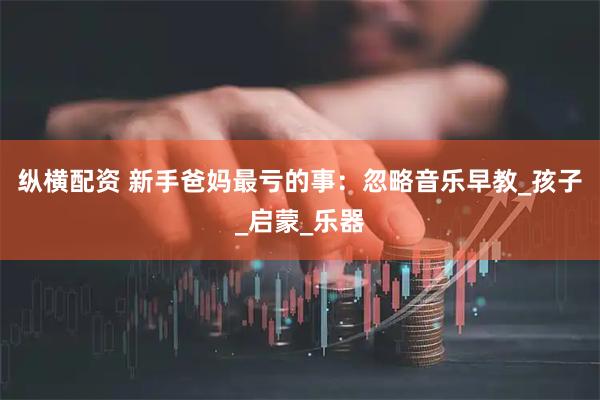 纵横配资 新手爸妈最亏的事：忽略音乐早教_孩子_启蒙_乐器