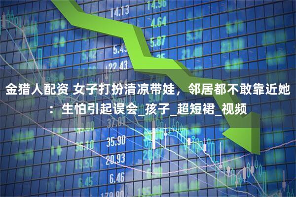 金猎人配资 女子打扮清凉带娃，邻居都不敢靠近她：生怕引起误会_孩子_超短裙_视频