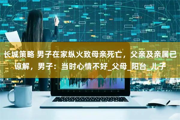 长城策略 男子在家纵火致母亲死亡，父亲及亲属已谅解，男子：当时心情不好_父母_阳台_儿子
