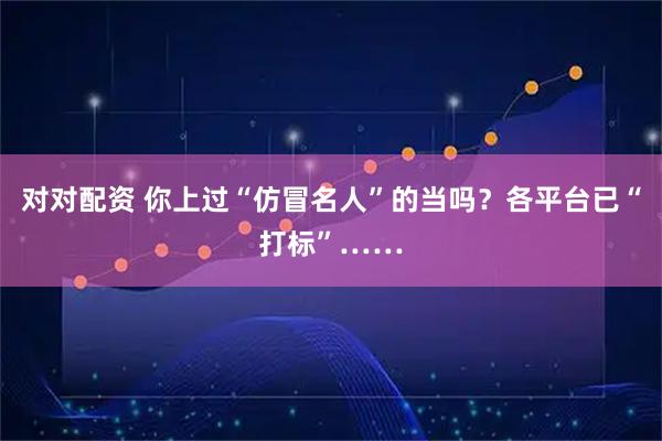 对对配资 你上过“仿冒名人”的当吗？各平台已“打标”……