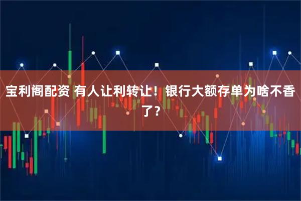 宝利阁配资 有人让利转让！银行大额存单为啥不香了？