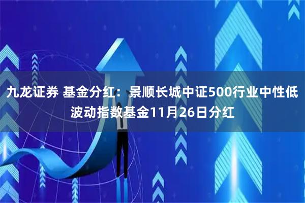 九龙证券 基金分红：景顺长城中证500行业中性低波动指数基金11月26日分红