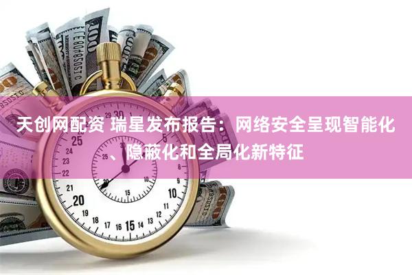 天创网配资 瑞星发布报告：网络安全呈现智能化、隐蔽化和全局化新特征