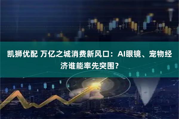 凯狮优配 万亿之城消费新风口：AI眼镜、宠物经济谁能率先突围？