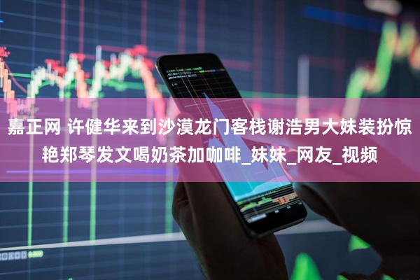 嘉正网 许健华来到沙漠龙门客栈谢浩男大妹装扮惊艳郑琴发文喝奶茶加咖啡_妹妹_网友_视频