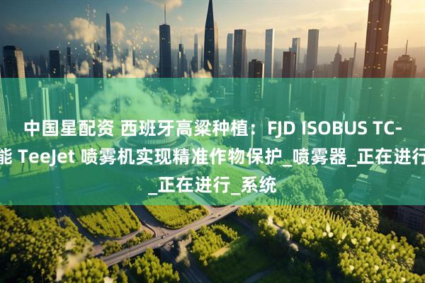 中国星配资 西班牙高粱种植：FJD ISOBUS TC-SC 赋能 TeeJet 喷雾机实现精准作物保护_喷雾器_正在进行_系统