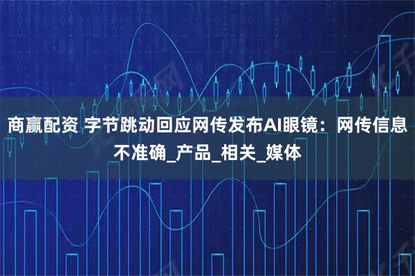 商赢配资 字节跳动回应网传发布AI眼镜：网传信息不准确_产品_相关_媒体