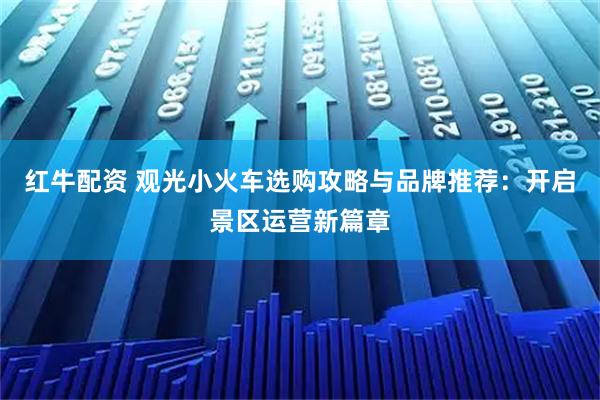 红牛配资 观光小火车选购攻略与品牌推荐：开启景区运营新篇章