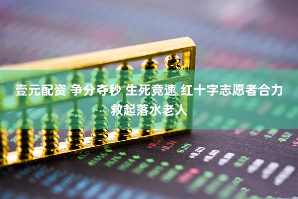 壹元配资 争分夺秒 生死竞速 红十字志愿者合力救起落水老人