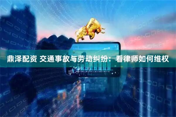 鼎泽配资 交通事故与劳动纠纷：看律师如何维权