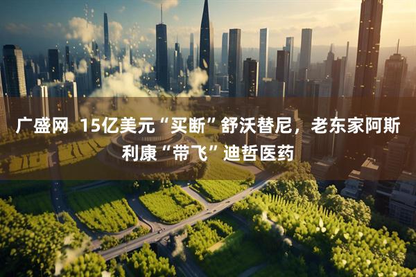 广盛网  15亿美元“买断”舒沃替尼，老东家阿斯利康“带飞”迪哲医药